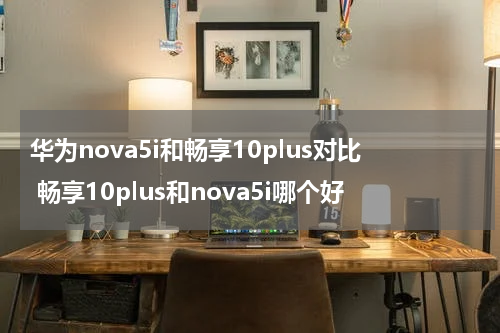 华为nova5i和畅享10plus对比 畅享10plus和nova5i哪个好