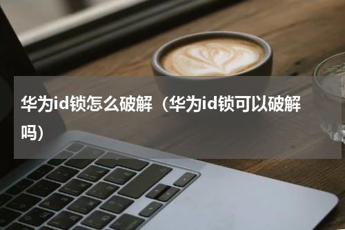华为id锁怎么破解（华为id锁可以破解吗）