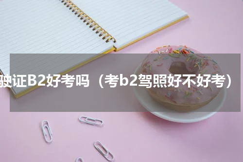 驾驶证B2好考吗（考b2驾照好不好考）