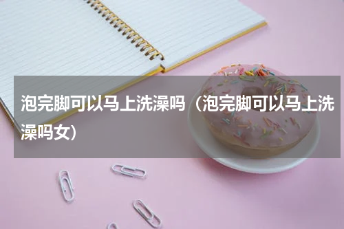 泡完脚可以马上洗澡吗（泡完脚可以马上洗澡吗女）
