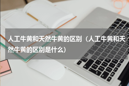 人工牛黄和天然牛黄的区别（人工牛黄和天然牛黄的区别是什么）