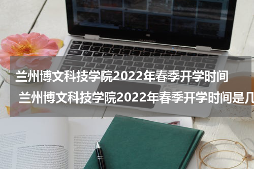兰州博文科技学院2022年春季开学时间 兰州博文科技学院2022年春季开学时间是几号