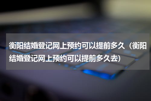 衡阳结婚登记网上预约可以提前多久（衡阳结婚登记网上预约可以提前多久去）