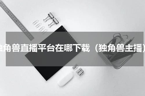 独角兽直播平台在哪下载（独角兽主播）