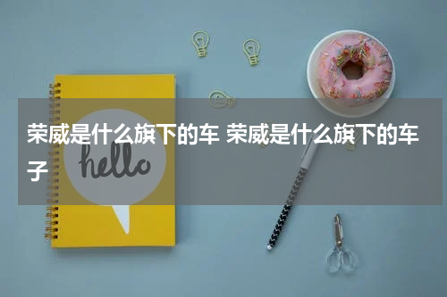 荣威是什么旗下的车 荣威是什么旗下的车子