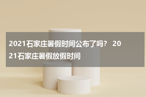2021石家庄暑假时间公布了吗？ 2021石家庄暑假放假时间