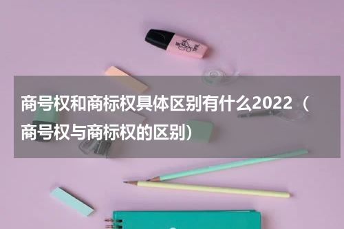 商号权和商标权具体区别有什么2022（商号权与商标权的区别）