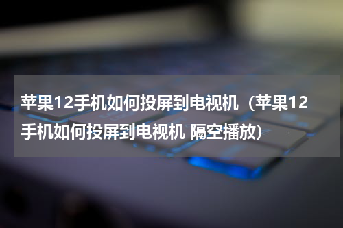 苹果12手机如何投屏到电视机（苹果12手机如何投屏到电视机 隔空播放）