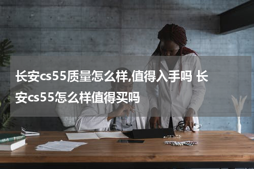 长安cs55质量怎么样,值得入手吗 长安cs55怎么样值得买吗
