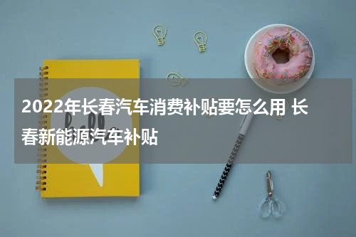 2022年长春汽车消费补贴要怎么用 长春新能源汽车补贴