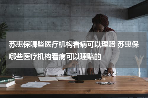 苏惠保哪些医疗机构看病可以理赔 苏惠保哪些医疗机构看病可以理赔的