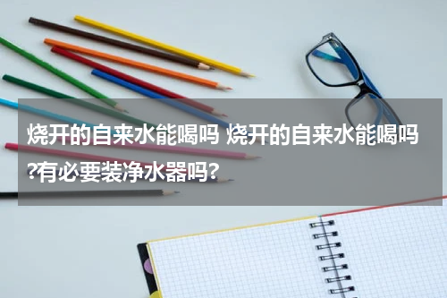 烧开的自来水能喝吗 烧开的自来水能喝吗?有必要装净水器吗?