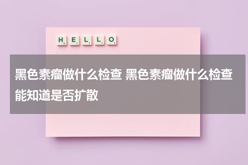 黑色素瘤做什么检查 黑色素瘤做什么检查能知道是否扩散