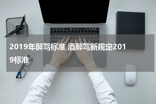 2019年醉驾标准 酒醉驾新规定2019标准