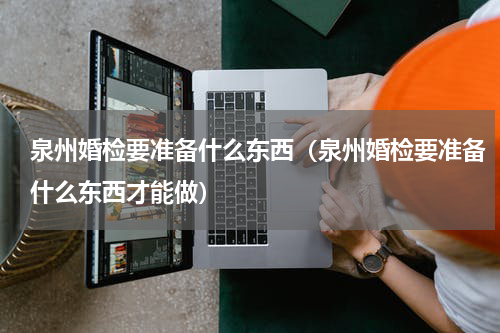 泉州婚检要准备什么东西（泉州婚检要准备什么东西才能做）