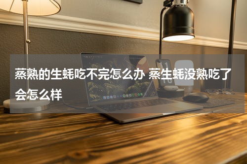 蒸熟的生蚝吃不完怎么办 蒸生蚝没熟吃了会怎么样
