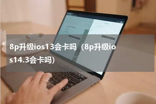 8p升级ios13会卡吗（8p升级ios14.3会卡吗）