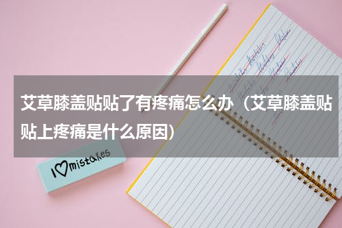 艾草膝盖贴贴了有疼痛怎么办（艾草膝盖贴贴上疼痛是什么原因）