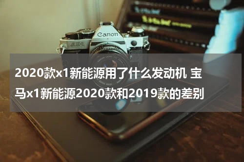 2020款x1新能源用了什么发动机 宝马x1新能源2020款和2019款的差别