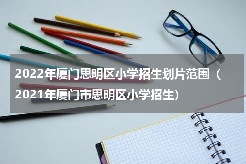 2022年厦门思明区小学招生划片范围（2021年厦门市思明区小学招生）
