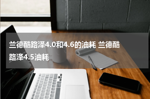 兰德酷路泽4.0和4.6的油耗 兰德酷路泽4.5油耗