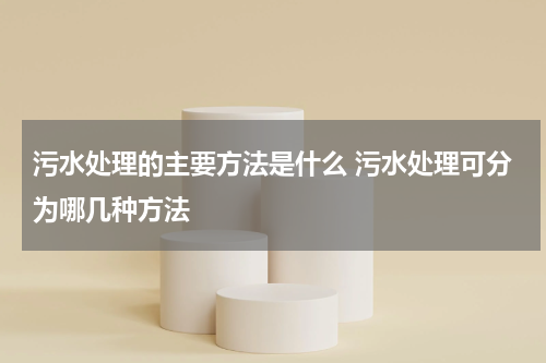 污水处理的主要方法是什么 污水处理可分为哪几种方法