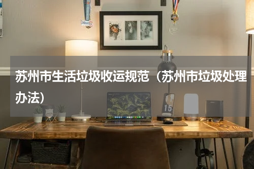苏州市生活垃圾收运规范（苏州市垃圾处理办法）