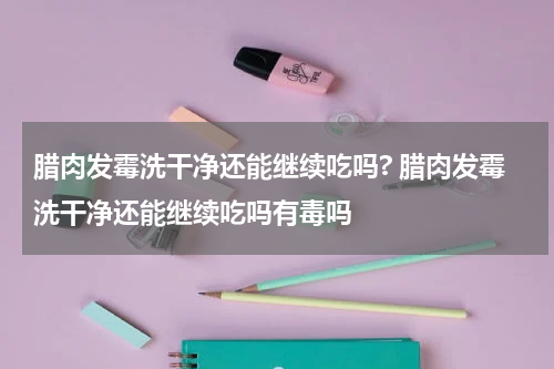 腊肉发霉洗干净还能继续吃吗? 腊肉发霉洗干净还能继续吃吗有毒吗