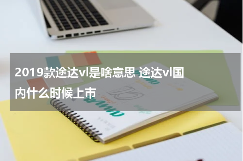 2019款途达vl是啥意思 途达vl国内什么时候上市