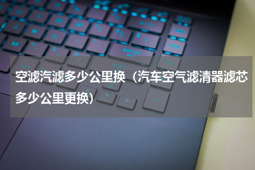 空滤汽滤多少公里换（汽车空气滤清器滤芯多少公里更换）