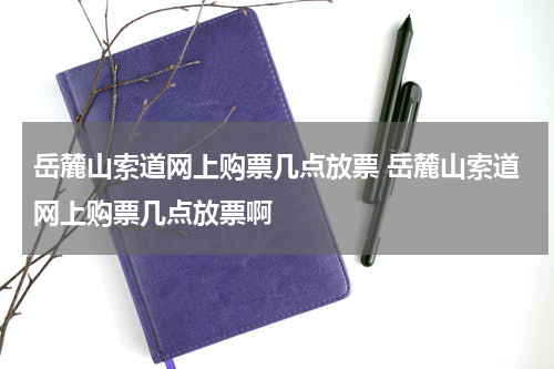 岳麓山索道网上购票几点放票 岳麓山索道网上购票几点放票啊