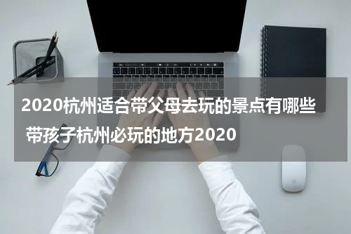 2020杭州适合带父母去玩的景点有哪些 带孩子杭州必玩的地方2020