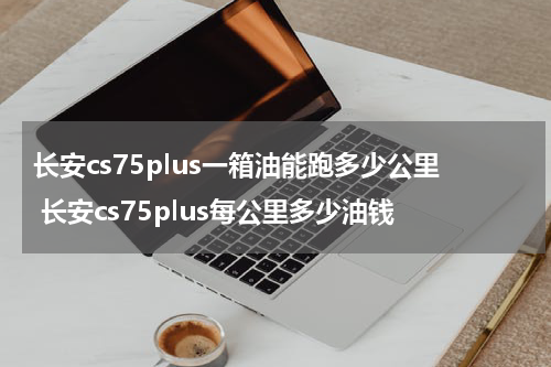 长安cs75plus一箱油能跑多少公里 长安cs75plus每公里多少油钱