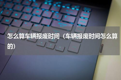 怎么算车辆报废时间（车辆报废时间怎么算的）