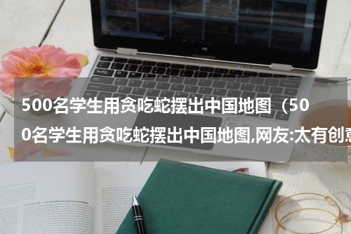 500名学生用贪吃蛇摆出中国地图（500名学生用贪吃蛇摆出中国地图,网友:太有创意了!）
