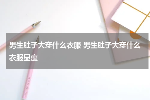 男生肚子大穿什么衣服 男生肚子大穿什么衣服显瘦