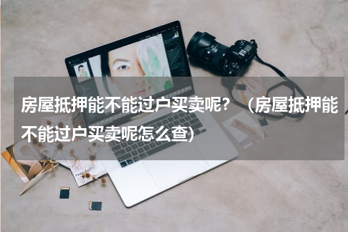 房屋抵押能不能过户买卖呢？（房屋抵押能不能过户买卖呢怎么查）