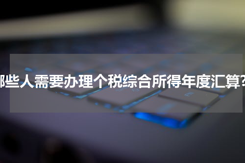哪些人需要办理个税综合所得年度汇算?