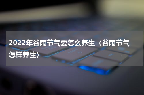 2022年谷雨节气要怎么养生（谷雨节气怎样养生）