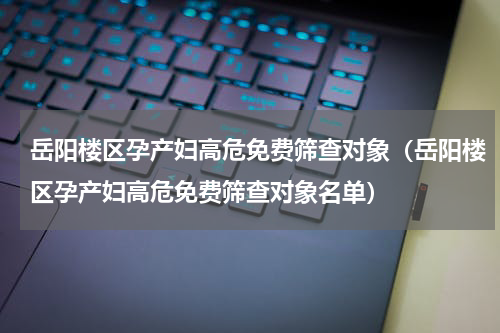 岳阳楼区孕产妇高危免费筛查对象（岳阳楼区孕产妇高危免费筛查对象名单）