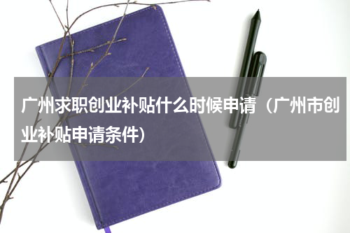广州求职创业补贴什么时候申请（广州市创业补贴申请条件）