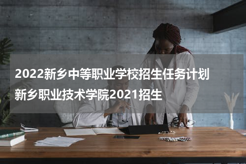 2022新乡中等职业学校招生任务计划 新乡职业技术学院2021招生