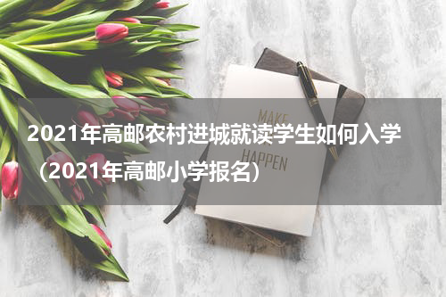 2021年高邮农村进城就读学生如何入学（2021年高邮小学报名）