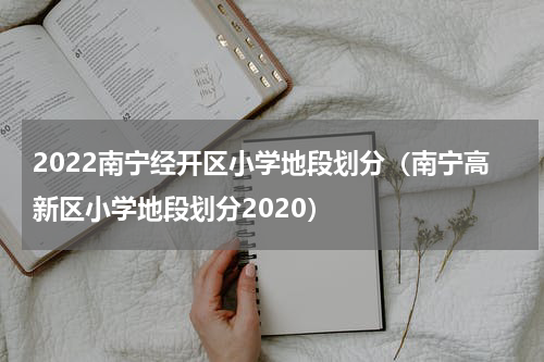 2022南宁经开区小学地段划分（南宁高新区小学地段划分2020）