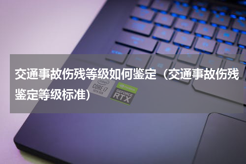 交通事故伤残等级如何鉴定（交通事故伤残鉴定等级标准）