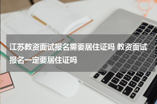 江苏教资面试报名需要居住证吗 教资面试报名一定要居住证吗