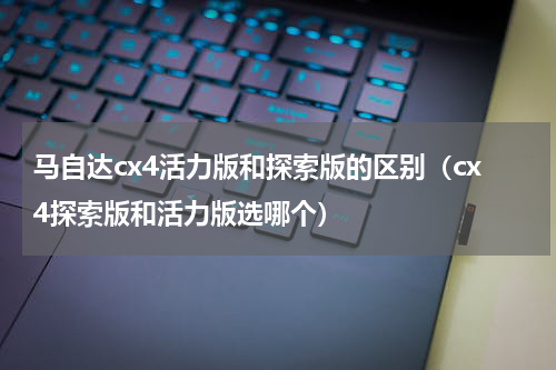 马自达cx4活力版和探索版的区别（cx4探索版和活力版选哪个）