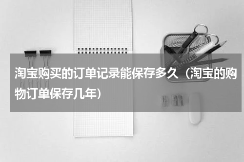 淘宝购买的订单记录能保存多久（淘宝的购物订单保存几年）