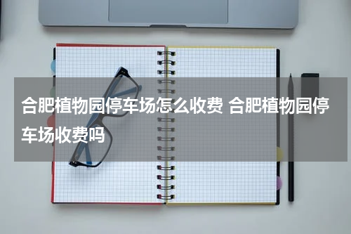 合肥植物园停车场怎么收费 合肥植物园停车场收费吗
