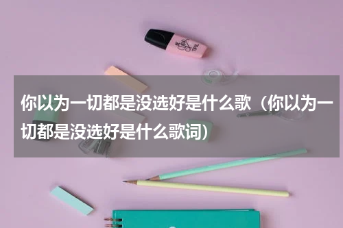 你以为一切都是没选好是什么歌（你以为一切都是没选好是什么歌词）